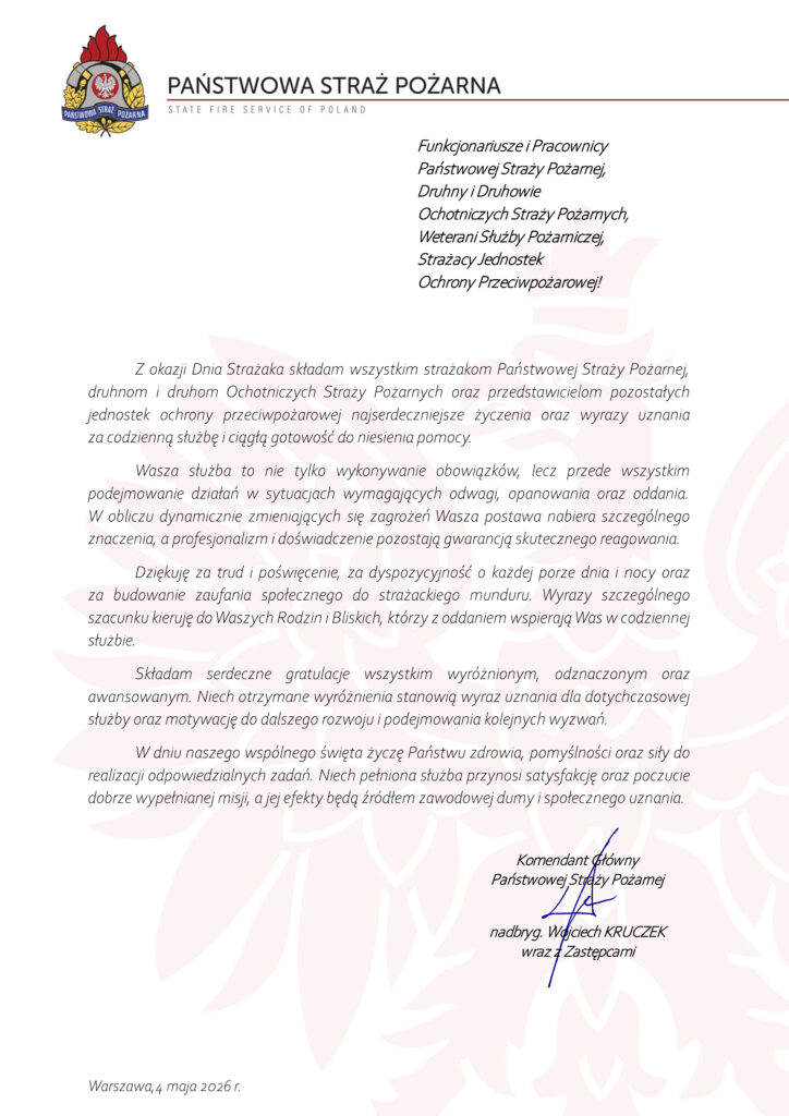 Państwowa Straż Pożarna
State Fire Service of Poland
Funkcjonariusze i Pracownicy Państwowej Straży Pożarnej,
Druhny i Druhowie Ochotniczych Straży Pożarnych,
Weterani Służby Pożarniczej,
Strażacy Jednostek Ochrony Przeciwpożarowej!
Z okazji Dnia Strażaka składam wszystkim strażakom Państwowej Straży Pożarnej, druhnom i druhom Ochotniczych Straży Pożarnych oraz przedstawicielom pozostałych jednostek ochrony przeciwpożarowej najserdeczniejsze życzenia oraz wyrazy uznania za codzienną służbę i ciągłą gotowość do niesienia pomocy.
Wasza służba to nie tylko wykonywanie obowiązków, lecz przede wszystkim podejmowanie działań w sytuacjach wymagających odwagi, opanowania oraz oddania. W obliczu dynamicznie zmieniających się zagrożeń Wasza postawa nabiera szczególnego znaczenia, a profesjonalizm i doświadczenie pozostają gwarancją skutecznego reagowania.
Dziękuję za trud i poświęcenie, za dyspozycyjność o każdej porze dnia i nocy oraz za budowanie zaufania społecznego do strażackiego munduru. Wyrazy szczególnego szacunku kieruję do Waszych Rodzin i Bliskich, którzy z oddaniem wspierają Was w codziennej służbie.
Składam serdeczne gratulacje wszystkim wyróżnionym, odznaczonym oraz awansowanym. Niech otrzymane wyróżnienia stanowią wyraz uznania dla dotychczasowej służby oraz motywację do dalszego rozwoju i podejmowania kolejnych wyzwań.
W dniu naszego wspólnego święta życzę Państwu zdrowia, pomyślności oraz siły do realizacji odpowiedzialnych zadań. Niech pełniona służba przynosi satysfakcję oraz poczucie dobrze wypełnianej misji, a jej efekty będą źródłem zawodowej dumy i społecznego uznania.
Komendant Główny
Państwowej Straży Pożarnej
nadbryg. Wojciech Kruczek
wraz z Zastępcami
Warszawa, 4 maja 2026 r.
