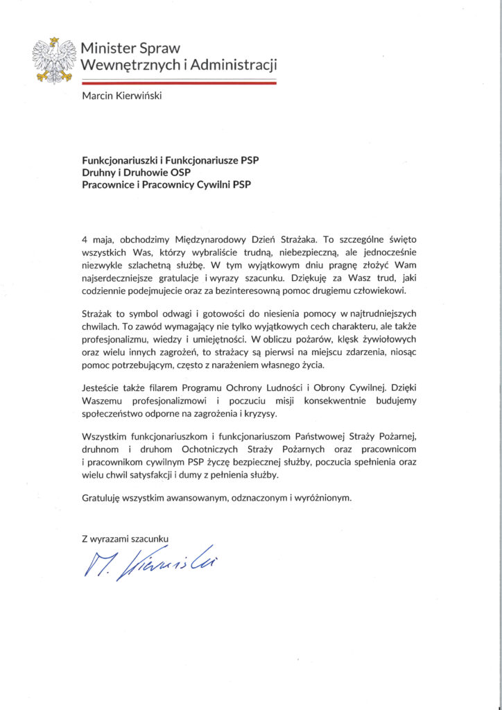 Dokument z życzeniami Ministra Spraw Wewnętrznych i Administracji skierowanymi do strażaków PSP i OSP.
Treść:
Minister Spraw Wewnętrznych i Administracji
Marcin Kierwiński
Funkcjonariuszki i Funkcjonariusze PSP
Druhny i Druhowie OSP
Pracownice i Pracownicy Cywilni PSP
4 maja obchodzimy Międzynarodowy Dzień Strażaka. To szczególne święto wszystkich Was, którzy wybraliście trudną, niebezpieczną, ale jednocześnie niezwykle szlachetną służbę. W tym wyjątkowym dniu pragnę złożyć Wam najserdeczniejsze gratulacje i wyrazy szacunku. Dziękuję za Wasz trud, jaki codziennie podejmujecie oraz za bezinteresowną pomoc drugiemu człowiekowi.
Strażak to symbol odwagi i gotowości do niesienia pomocy w najtrudniejszych chwilach. To zawód wymagający nie tylko wyjątkowych cech charakteru, ale także profesjonalizmu, wiedzy i umiejętności. W obliczu pożarów, klęsk żywiołowych oraz wielu innych zagrożeń, to strażacy są pierwsi na miejscu zdarzenia, niosąc pomoc potrzebującym, często z narażeniem własnego życia.
Jesteście także filarem Programu Ochrony Ludności i Obrony Cywilnej. Dzięki Waszemu profesjonalizmowi i poczuciu misji konsekwentnie budujemy społeczeństwo odporne na zagrożenia i kryzysy.
Wszystkim funkcjonariuszkom i funkcjonariuszom Państwowej Straży Pożarnej, druhnom i druhom Ochotniczych Straży Pożarnych oraz pracownicom i pracownikom cywilnym PSP życzę bezpiecznej służby, poczucia spełnienia oraz wielu chwil satysfakcji i dumy z pełnienia służby.
Gratuluję wszystkim awansowanym, odznaczonym i wyróżnionym.
Z wyrazami szacunku
